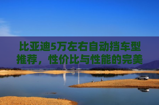 比亚迪5万左右自动挡车型推荐，性价比与性能的完美平衡