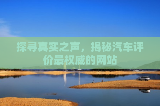 探寻真实之声，揭秘汽车评价最权威的网站