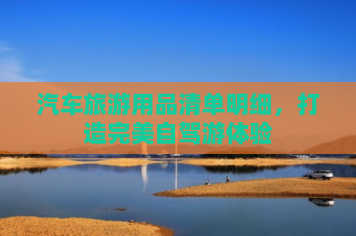 汽车旅游用品清单明细，打造完美自驾游体验