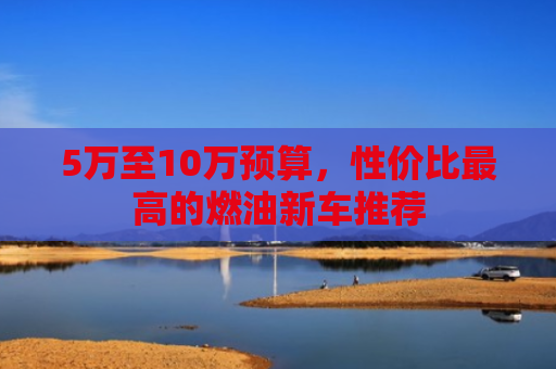 5万至10万预算，性价比最高的燃油新车推荐