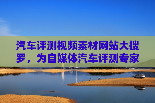 汽车评测视频素材网站大搜罗，为自媒体汽车评测专家提供灵感与资源