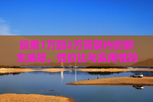 探索1万到2万预算内的新车选择，性价比与实用性的完美平衡