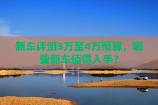新车评测3万至4万预算，哪些新车值得入手？