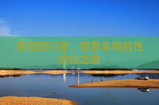 奇瑞旅行者，探索未知的性价比之选