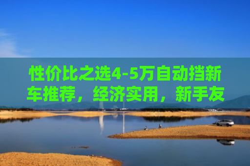 性价比之选4-5万自动挡新车推荐，经济实用，新手友好