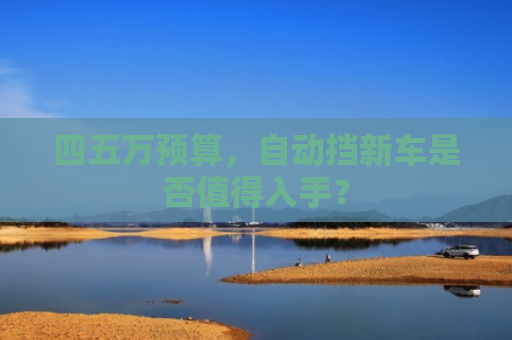 四五万预算，自动挡新车是否值得入手？