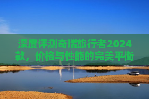 深度评测奇瑞旅行者2024款，价格与性能的完美平衡